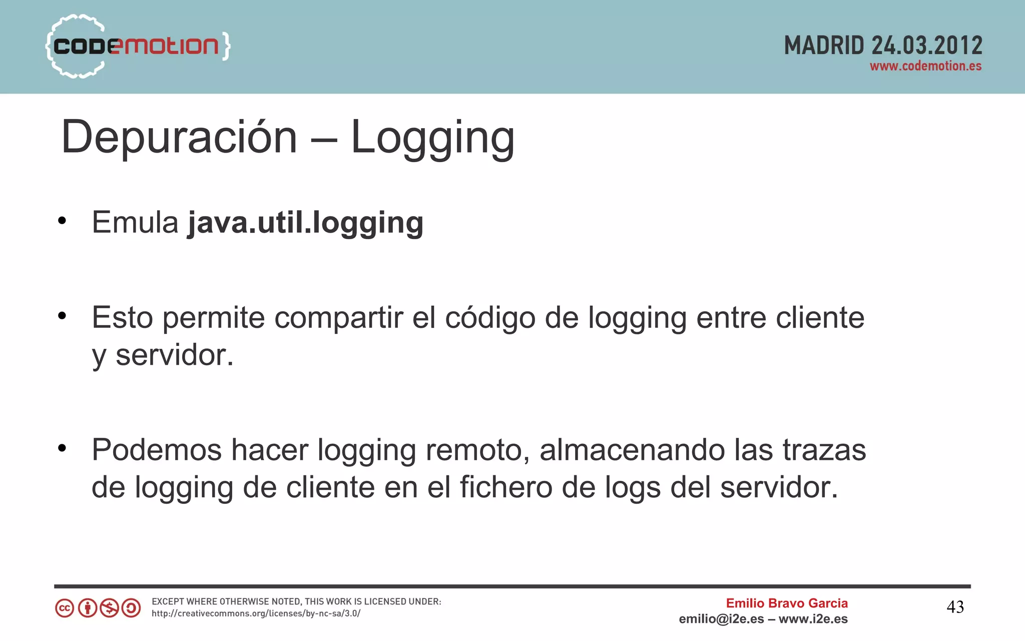 Depuración – Logging
• Emula java.util.logging


• Esto permite compartir el código de logging entre cliente
  y servidor.


• Podemos hacer logging remoto, almacenando las trazas
  de logging de cliente en el fichero de logs del servidor.


                                                    Emilio Bravo Garcia   43
                                             emilio@i2e.es – www.i2e.es
 