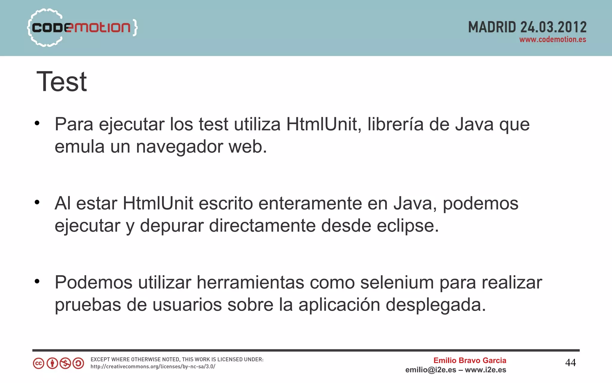 Test
• Para ejecutar los test utiliza HtmlUnit, librería de Java que
  emula un navegador web.


• Al estar HtmlUnit escrito enteramente en Java, podemos
  ejecutar y depurar directamente desde eclipse.


• Podemos utilizar herramientas como selenium para realizar
  pruebas de usuarios sobre la aplicación desplegada.

                                                      Emilio Bravo Garcia   44
                                               emilio@i2e.es – www.i2e.es
 