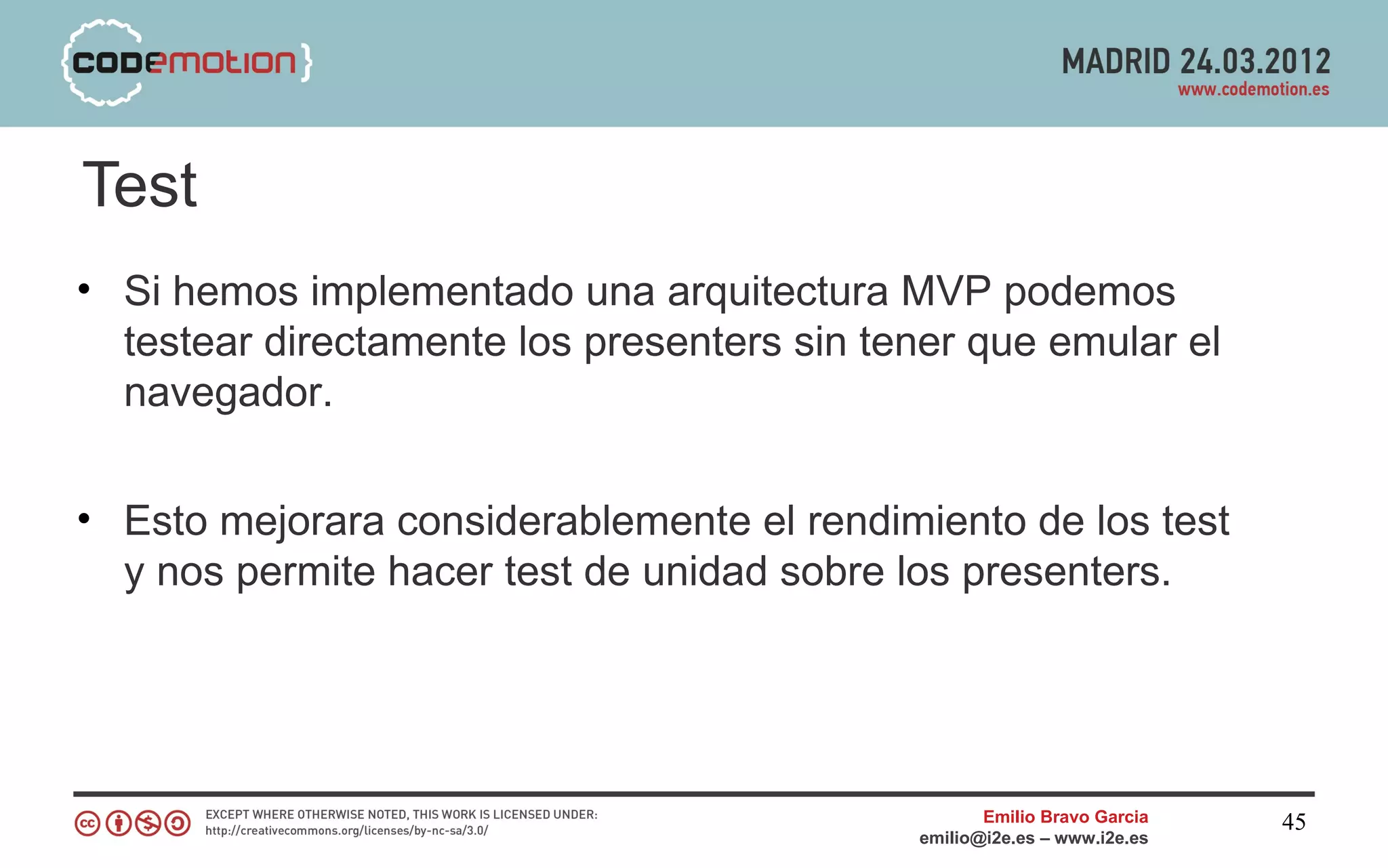 Test
• Si hemos implementado una arquitectura MVP podemos
  testear directamente los presenters sin tener que emular el
  navegador.


• Esto mejorara considerablemente el rendimiento de los test
  y nos permite hacer test de unidad sobre los presenters.




                                                   Emilio Bravo Garcia   45
                                            emilio@i2e.es – www.i2e.es
 
