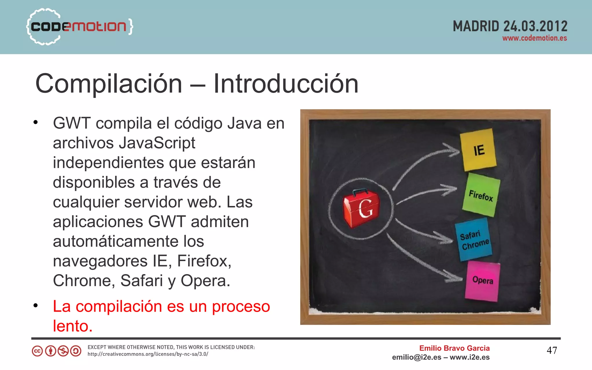 Compilación – Introducción
• GWT compila el código Java en
  archivos JavaScript
  independientes que estarán
  disponibles a través de
  cualquier servidor web. Las
  aplicaciones GWT admiten
  automáticamente los
  navegadores IE, Firefox,
  Chrome, Safari y Opera.
• La compilación es un proceso
  lento.
                                         Emilio Bravo Garcia   47
                                  emilio@i2e.es – www.i2e.es
 