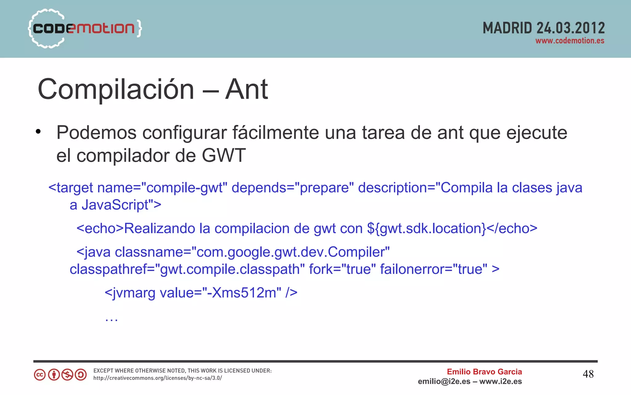 Compilación – Ant
• Podemos configurar fácilmente una tarea de ant que ejecute
  el compilador de GWT
 <target name="compile-gwt" depends="prepare" description="Compila la clases java
    a JavaScript">
     <echo>Realizando la compilacion de gwt con ${gwt.sdk.location}</echo>
     <java classname="com.google.gwt.dev.Compiler"
    classpathref="gwt.compile.classpath" fork="true" failonerror="true" >
         <jvmarg value="-Xms512m" />
         …


                                                                  Emilio Bravo Garcia   48
                                                           emilio@i2e.es – www.i2e.es
 