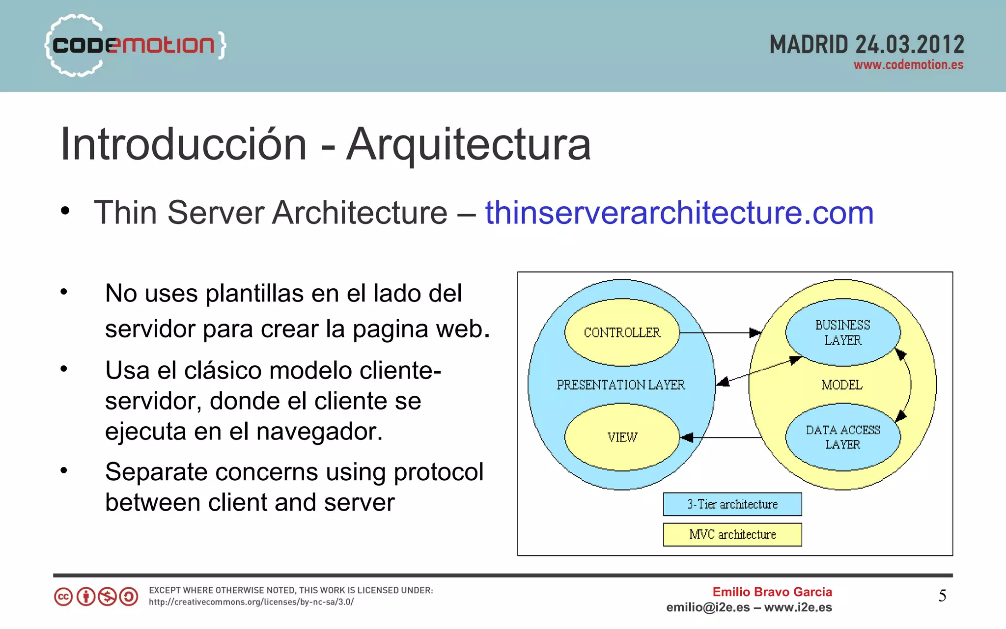 Introducción - Arquitectura
• Thin Server Architecture – thinserverarchitecture.com

•   No uses plantillas en el lado del
    servidor para crear la pagina web.
•   Usa el clásico modelo cliente-
    servidor, donde el cliente se
    ejecuta en el navegador.
•   Separate concerns using protocol
    between client and server


                                                Emilio Bravo Garcia   5
                                         emilio@i2e.es – www.i2e.es
 