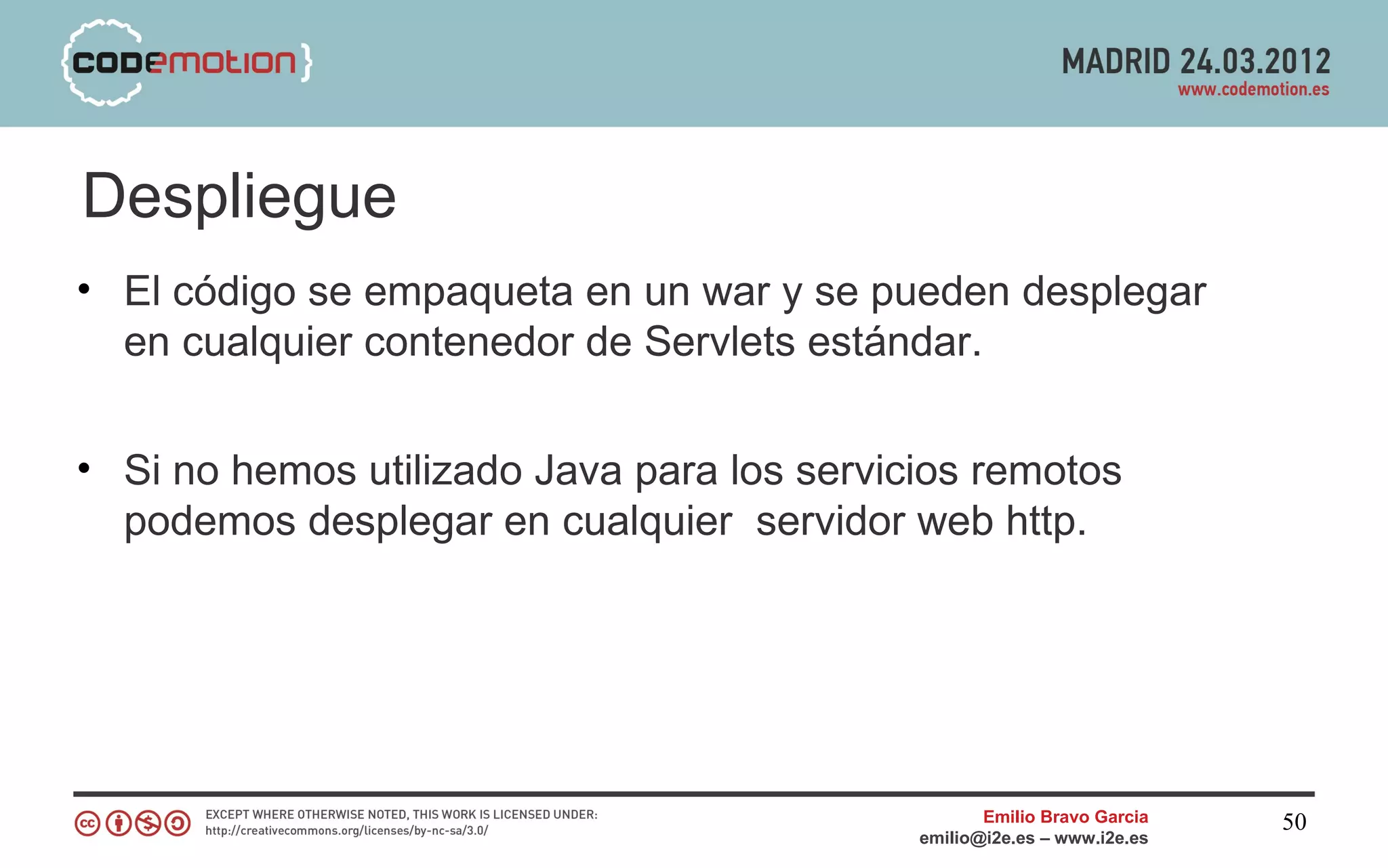 Despliegue
• El código se empaqueta en un war y se pueden desplegar
  en cualquier contenedor de Servlets estándar.


• Si no hemos utilizado Java para los servicios remotos
  podemos desplegar en cualquier servidor web http.




                                                   Emilio Bravo Garcia   50
                                            emilio@i2e.es – www.i2e.es
 