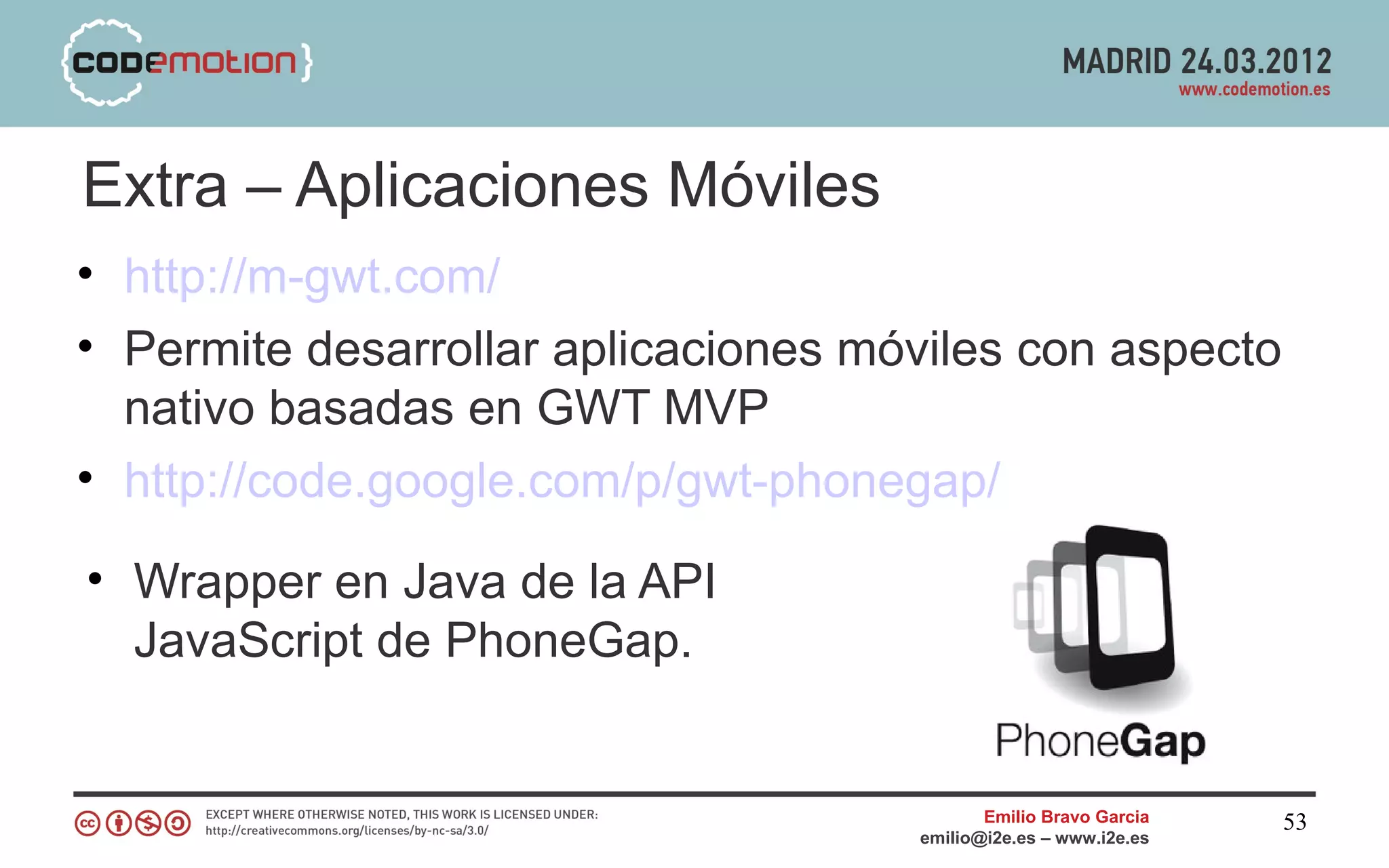 Extra – Aplicaciones Móviles
• http://m-gwt.com/
• Permite desarrollar aplicaciones móviles con aspecto
  nativo basadas en GWT MVP
• http://code.google.com/p/gwt-phonegap/

• Wrapper en Java de la API
  JavaScript de PhoneGap.


                                            Emilio Bravo Garcia   53
                                     emilio@i2e.es – www.i2e.es
 