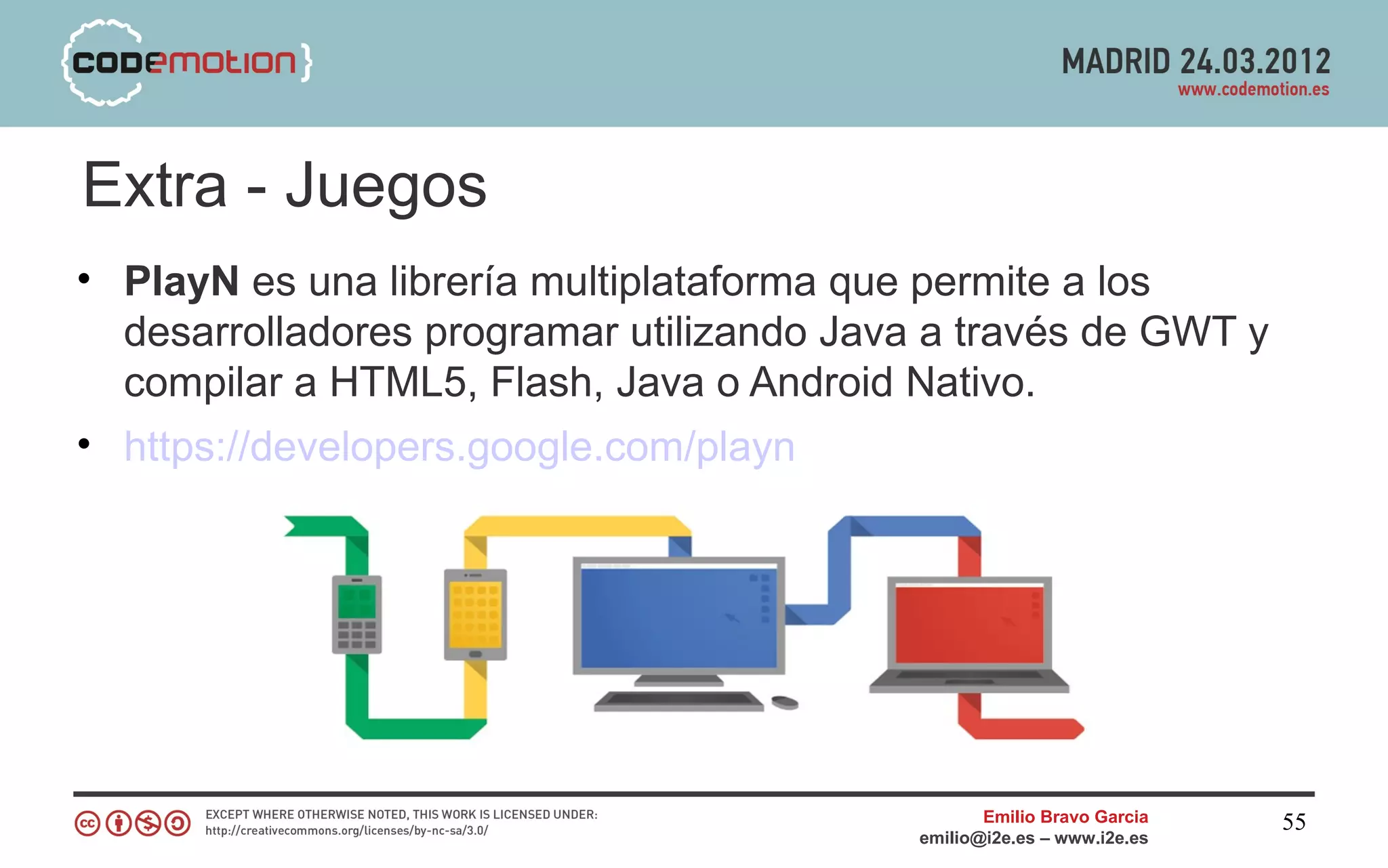 Extra - Juegos
• PlayN es una librería multiplataforma que permite a los
  desarrolladores programar utilizando Java a través de GWT y
  compilar a HTML5, Flash, Java o Android Nativo.
• https://developers.google.com/playn




                                                  Emilio Bravo Garcia   55
                                           emilio@i2e.es – www.i2e.es
 