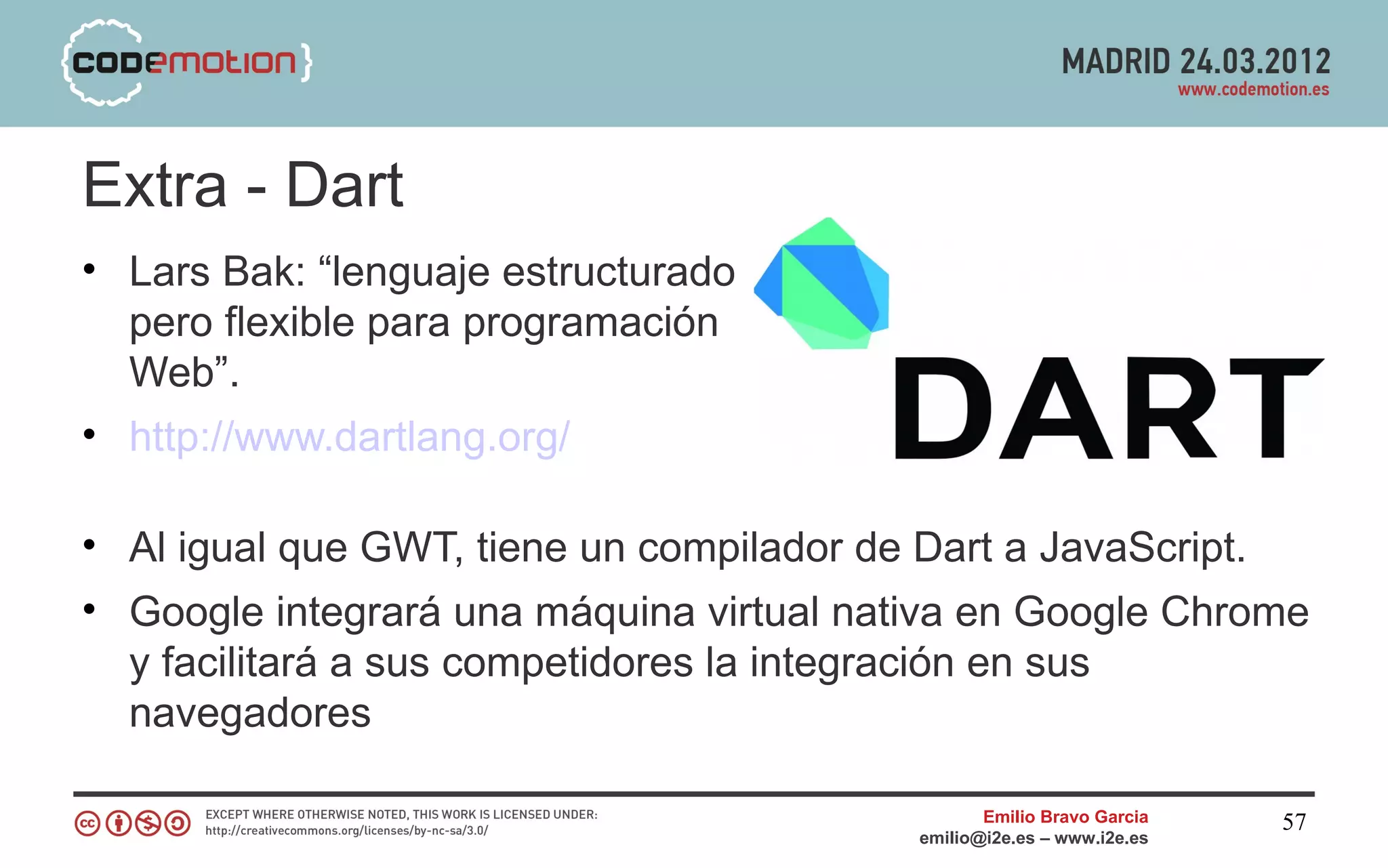 Extra - Dart
• Lars Bak: “lenguaje estructurado
  pero flexible para programación
  Web”.
• http://www.dartlang.org/

• Al igual que GWT, tiene un compilador de Dart a JavaScript.
• Google integrará una máquina virtual nativa en Google Chrome
  y facilitará a sus competidores la integración en sus
  navegadores

                                                 Emilio Bravo Garcia   57
                                          emilio@i2e.es – www.i2e.es
 