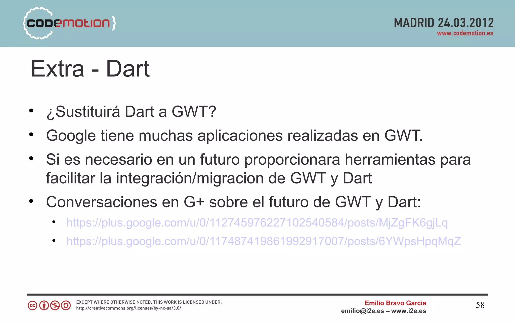 Extra - Dart
• ¿Sustituirá Dart a GWT?
• Google tiene muchas aplicaciones realizadas en GWT.
• Si es necesario en un futuro proporcionara herramientas para
  facilitar la integración/migracion de GWT y Dart
• Conversaciones en G+ sobre el futuro de GWT y Dart:
   • https://plus.google.com/u/0/112745976227102540584/posts/MjZgFK6gjLq
   • https://plus.google.com/u/0/117487419861992917007/posts/6YWpsHpqMqZ




                                                            Emilio Bravo Garcia   58
                                                     emilio@i2e.es – www.i2e.es
 