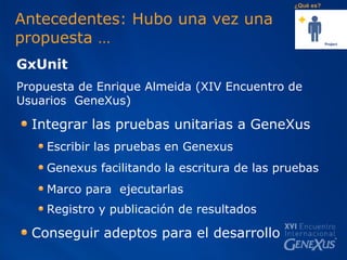 Antecedentes: Hubo una vez una  propuesta … GxUnit  Propuesta de Enrique Almeida (XIV Encuentro de Usuarios  GeneXus) Integrar las pruebas unitarias a GeneXus Escribir las pruebas en Genexus Genexus facilitando la escritura de las pruebas Marco para  ejecutarlas Registro y publicación de resultados   Conseguir adeptos para el desarrollo  ¿Qué es? 
