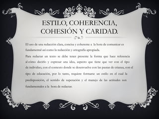 El uso de una redacción clara, concisa y coherente a la hora de comunicar es
fundamental así como la redacción y ortografía apropiada.
Para redactar un texto se debe tener presente la forma que hace referencia
al cómo decirlo y expresar una idea, aspecto que tiene que ver con el tipo
de individuo, con el contexto donde se desenvuelve con las pautas de crianza, con el
tipo de educación, por lo tanto, requiere formarse un estilo en el cual la
predisposición, el sentido de superación y el manejo de las actitudes son
fundamentales a la hora de redactar.
ESTILO, COHERENCIA,
COHESIÓN Y CARIDAD.
 