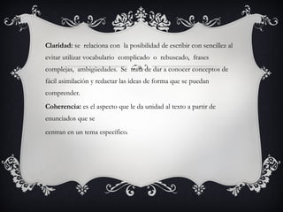 Claridad: se relaciona con la posibilidad de escribir con sencillez al
evitar utilizar vocabulario complicado o rebuscado, frases
complejas, ambigüedades. Se trata de dar a conocer conceptos de
fácil asimilación y redactar las ideas de forma que se puedan
comprender.
Coherencia: es el aspecto que le da unidad al texto a partir de
enunciados que se
centran en un tema específico.
 