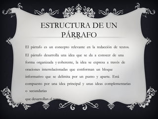 ESTRUCTURA DE UN
PÁRRAFO
El párrafo es un concepto relevante en la redacción de textos.
El párrafo desarrolla una idea que se da a conocer de una
forma organizada y coherente, la idea se expresa a través de
oraciones interrelacionadas que conforman un bloque
informativo que se delimita por un punto y aparte. Está
compuesto por una idea principal y unas ideas complementarias
o secundarias
que desarrollan el tema.
 