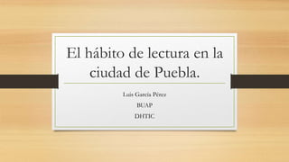 El hábito de lectura en la
ciudad de Puebla.
Luis García Pérez
BUAP
DHTIC
 