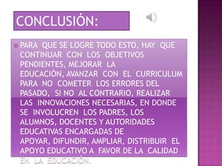 CONCLUSIÓN:
 PARAQUE SE LOGRE TODO ESTO, HAY QUE
 CONTINUAR CON LOS OBJETIVOS
 PENDIENTES, MEJORAR LA
 EDUCACIÓN, AVANZAR CON EL CURRICULUM
 PARA NO COMETER LOS ERRORES DEL
 PASADO, SI NO AL CONTRARIO, REALIZAR
 LAS INNOVACIONES NECESARIAS, EN DONDE
 SE INVOLUCREN LOS PADRES, LOS
 ALUMNOS, DOCENTES Y AUTORIDADES
 EDUCATIVAS ENCARGADAS DE
 APOYAR, DIFUNDIR, AMPLIAR, DISTRIBUIR EL
 APOYO EDUCATIVO A FAVOR DE LA CALIDAD
 EN LA EDUCACIÓN.
 