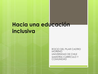 Hacia una educación
inclusiva
ROCIO DEL PILAR CASTRO
MORENO
UNIVERSIDAD DE CHILE
MAESTRIA CURRÍCULO Y
COMUNIDAD
 