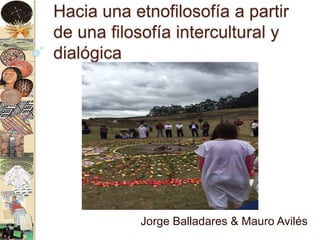 Hacia una etnofilosofía a partir
de una filosofía intercultural y
dialógica
Jorge Balladares & Mauro Avilés
 