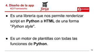 ● Es una librería que nos permite renderizar
script en Python a HTML de una forma
"Python style".
● Es un motor de plantillas con todas las
funciones de Python.
4. Diseño de la app
4.3 Frameworks
13
 