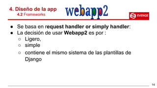 ● Se basa en request handler or simply handler:
● La decisión de usar Webapp2 es por :
○ Ligero,
○ simple
○ contiene el mismo sistema de las plantillas de
Django
4. Diseño de la app
4.2 Frameworks
14
 