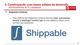5. Construyendo unas bases sólidas de desarrollo
5.2 Herramientas de IC y despliegue
● Integración Continua:
○ Este sistema de integración continua permite crear, provisionar,
testear y desplegar nuestra app en una máquina virtual, en el
servidor que queramos.
17
 