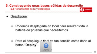 5. Construyendo unas bases sólidas de desarrollo
5.2 Herramientas de IC y despliegue
● Despliegue:
○ Podemos desplegarla en local para realizar toda la
batería de pruebas que necesitemos.
○ Para el despliegue final es tan sencillo como darle al
botón “Deploy”.
18
 