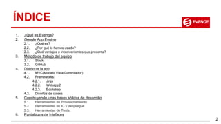 ÍNDICE
1. ¿Qué es Evenge?
2. Google App Engine
2.1. ¿Qué es?
2.2. ¿Por qué lo hemos usado?
2.3. ¿Qué ventajas e inconvenientes que presenta?
3. Método de trabajo del equipo
3.1. Slack
3.2. GitHub
4. Diseño de la app
4.1. MVC(Modelo Vista Controlador)
4.2. Frameworks:
4.2.1. Jinja
4.2.2. Webapp2
4.2.3. Bootstrap
4.3. Diseños de clases
5. Construyendo unas bases sólidas de desarrollo
5.1. Herramientas de Provisionamiento
5.2. Herramientas de IC y despliegue.
5.3. Herramientas de Tests.
6. Pantallazos de intefaces
2
 