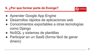 6. ¿Por que formar parte de Evenge?
● Aprender Google App Engine
● Desarrollos rápidos de aplicaciones web
● Conocimientos exportables a otras tecnologías
como Django
● NoSQL y sistemas de plantillas
● Participar en un SaaS (forma fácil de ganar
dinero)
27
 
