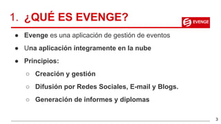 1. ¿QUÉ ES EVENGE?
● Evenge es una aplicación de gestión de eventos
● Una aplicación íntegramente en la nube
● Principios:
○ Creación y gestión
○ Difusión por Redes Sociales, E-mail y Blogs.
○ Generación de informes y diplomas
3
 