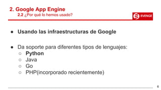 2. Google App Engine
2.2 ¿Por qué lo hemos usado?
● Usando las infraestructuras de Google
● Da soporte para diferentes tipos de lenguajes:
○ Python
○ Java
○ Go
○ PHP(incorporado recientemente)
6
 