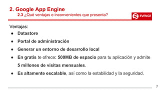 2. Google App Engine
2.3 ¿Qué ventajas e inconvenientes que presenta?
Ventajas:
● Datastore
● Portal de administración
● Generar un entorno de desarrollo local
● En gratis te ofrece: 500MB de espacio para tu aplicación y admite
5 millones de visitas mensuales.
● Es altamente escalable, así como la estabilidad y la seguridad.
7
 