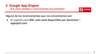 2. Google App Engine
2.3 ¿Qué ventajas e inconvenientes que presenta?
Alguno de los inconvenientes que nos encontramos son:
● El soporte para SSL solo está disponible par dominios *.
appspot.com
8
 