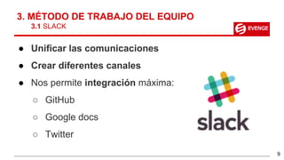 3. MÉTODO DE TRABAJO DEL EQUIPO
3.1 SLACK
● Unificar las comunicaciones
● Crear diferentes canales
● Nos permite integración máxima:
○ GitHub
○ Google docs
○ Twitter
9
 