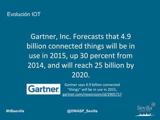 Gartner says 4.9 billion connected
“things” will be in use in 2015,
gartner.com/newsroom/id/2905717
Gartner, Inc. Forecasts that 4.9
billion connected things will be in
use in 2015, up 30 percent from
2014, and will reach 25 billion by
2020.
Evolución IOT
#HBsevilla @OWASP_Sevilla
 