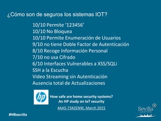 10/10 Permite ‘123456’
10/10 No Bloquea
10/10 Permite Enumeración de Usuarios
9/10 no tiene Doble Factor de Autenticación
8/10 Recoge Información Personal
7/10 no usa Cifrado
6/10 Interfaces Vulnerables a XSS/SQLi
SSH a la Escucha
Video Streaming sin Autenticación
Ausencia total de Actualizaciones
4AA5-7342ENW, March 2015
How safe are home security systems?
An HP study on IoT security
¿Cómo son de seguros los sistemas IOT?
#HBsevilla
 