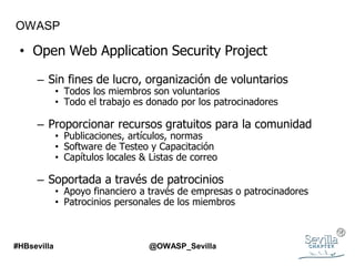 OWASP
• Open Web Application Security Project
– Sin fines de lucro, organización de voluntarios
• Todos los miembros son voluntarios
• Todo el trabajo es donado por los patrocinadores
– Proporcionar recursos gratuitos para la comunidad
• Publicaciones, artículos, normas
• Software de Testeo y Capacitación
• Capítulos locales & Listas de correo
– Soportada a través de patrocinios
• Apoyo financiero a través de empresas o patrocinadores
• Patrocinios personales de los miembros
#HBsevilla @OWASP_Sevilla
 