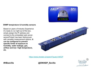 #HBsevilla @OWASP_Sevilla
Based on years of Industry Experience
it’s ready to run right out of the box,
simply assign the IP address and
connect to the embedded web server.
sensorProbe2 has been field-proven
with versatile measurement options. It
can be configured to prevent
specific kinds of exposure to
humidity, water leakage, gas,
airflow and low / high temperature,
etc.
SNMP temperature & humidity sensors
https://www.shodan.io/search?query=AKCP
 