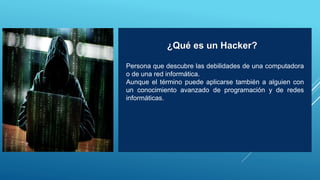 Persona que descubre las debilidades de una computadora
o de una red informática.
Aunque el término puede aplicarse también a alguien con
un conocimiento avanzado de programación y de redes
informáticas.
¿Qué es un Hacker?
 