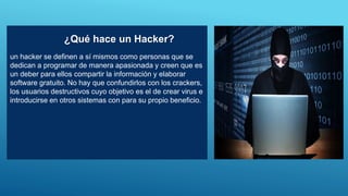 un hacker se definen a sí mismos como personas que se
dedican a programar de manera apasionada y creen que es
un deber para ellos compartir la información y elaborar
software gratuito. No hay que confundirlos con los crackers,
los usuarios destructivos cuyo objetivo es el de crear virus e
introducirse en otros sistemas con para su propio beneficio.
¿Qué hace un Hacker?
 