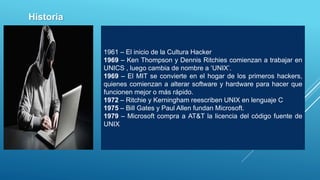1961 – El inicio de la Cultura Hacker
1969 – Ken Thompson y Dennis Ritchies comienzan a trabajar en
UNICS , luego cambia de nombre a ‘UNIX’.
1969 – El MIT se convierte en el hogar de los primeros hackers,
quienes comienzan a alterar software y hardware para hacer que
funcionen mejor o más rápido.
1972 – Ritchie y Kerningham reescriben UNIX en lenguaje C
1975 – Bill Gates y Paul Allen fundan Microsoft.
1979 – Microsoft compra a AT&T la licencia del código fuente de
UNIX
Historia
 