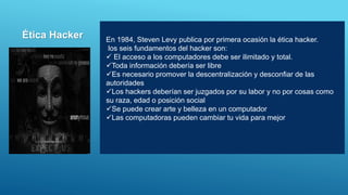 En 1984, Steven Levy publica por primera ocasión la ética hacker.
los seis fundamentos del hacker son:
 El acceso a los computadores debe ser ilimitado y total.
Toda información debería ser libre
Es necesario promover la descentralización y desconfiar de las
autoridades
Los hackers deberían ser juzgados por su labor y no por cosas como
su raza, edad o posición social
Se puede crear arte y belleza en un computador
Las computadoras pueden cambiar tu vida para mejor
Ética Hacker
 