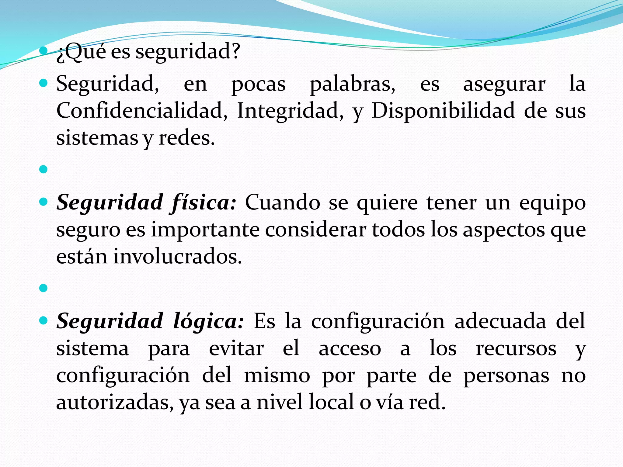 ¿Qué es seguridad?Seguridad, en pocas palabras, es asegurar la Confidencialidad, Integridad, y Disponibilidad de sus sistemas y redes. Seguridad física: Cuando se quiere tener un equipo seguro es importante considerar todos los aspectos que están involucrados. Seguridad lógica: Es la configuración adecuada del sistema para evitar el acceso a los recursos y configuración del mismo por parte de personas no autorizadas, ya sea a nivel local o vía red.