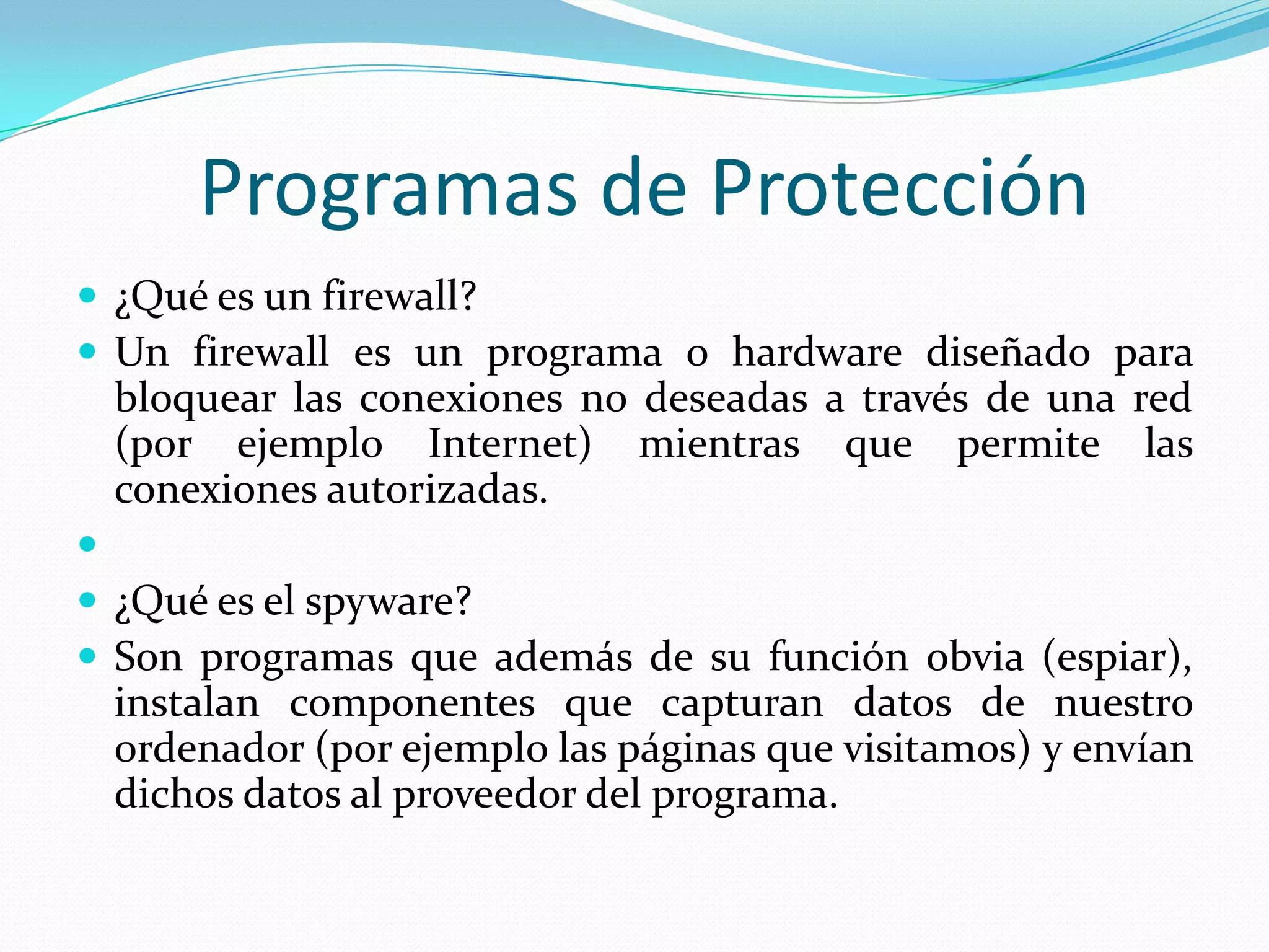 Programas de Protección¿Qué es un firewall? Un firewall es un programa o hardware diseñado para bloquear las conexiones no deseadas a través de una red (por ejemplo Internet) mientras que permite las conexiones autorizadas. ¿Qué es el spyware? Son programas que además de su función obvia (espiar), instalan componentes que capturan datos de nuestro ordenador (por ejemplo las páginas que visitamos) y envían dichos datos al proveedor del programa. 