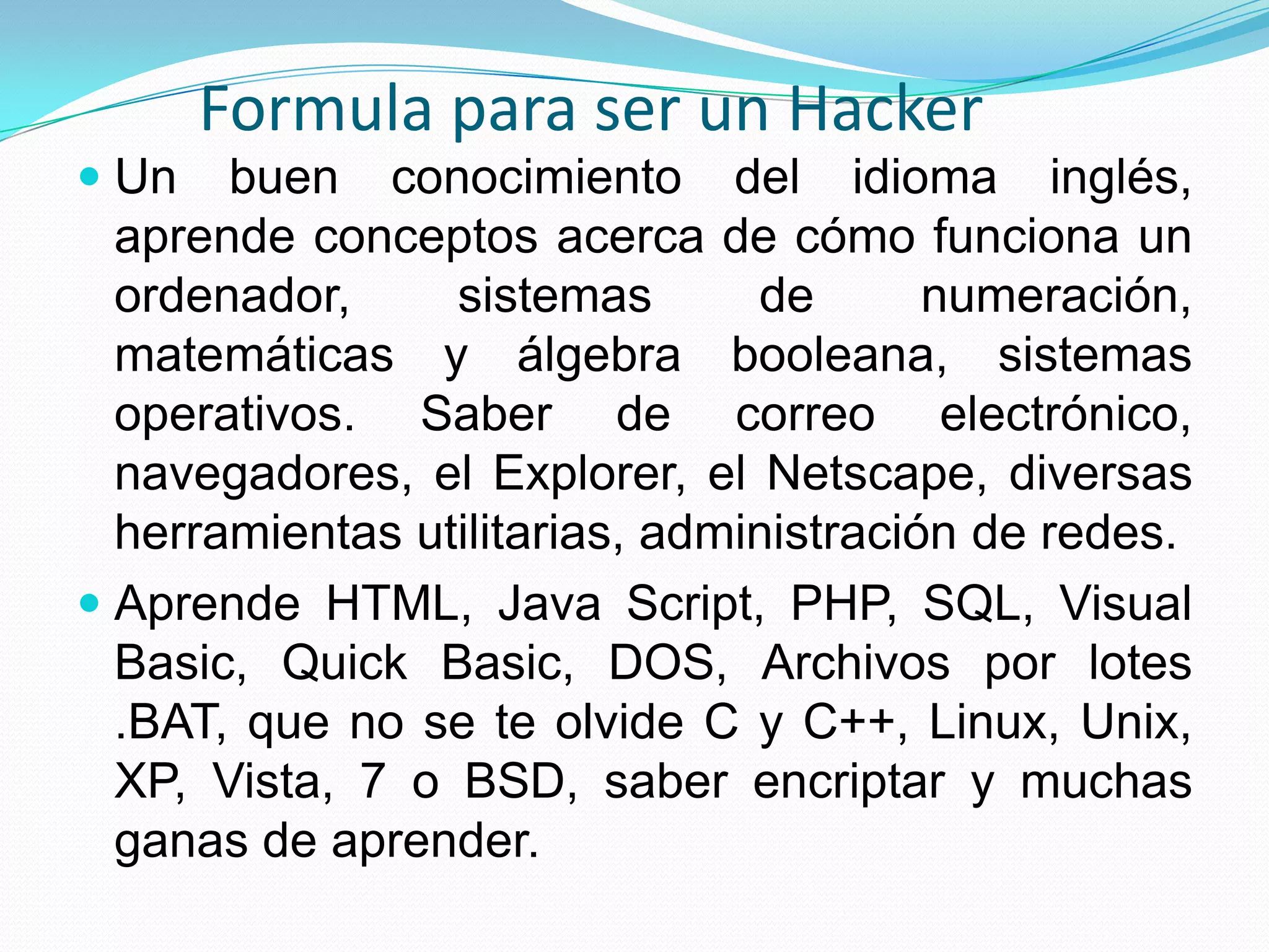Formula para ser un HackerUn buen conocimiento del idioma inglés, aprende conceptos acerca de cómo funciona un ordenador, sistemas de numeración, matemáticas y álgebra booleana, sistemas operativos. Saber de correo electrónico, navegadores, el Explorer, el Netscape, diversas herramientas utilitarias, administración de redes.Aprende HTML, Java Script, PHP, SQL, Visual Basic, Quick Basic, DOS, Archivos por lotes .BAT, que no se te olvide C y C++, Linux, Unix, XP, Vista, 7 o BSD, saber encriptar y muchas ganas de aprender. 