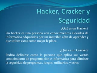 Hacker, Cracker y Seguridad  ¿Qué es un Hacker? Un hacker es una persona con conocimientos elevados de informática adquiridos por un increíble afán de aprender y que utiliza estos como mejor le place.   ¿Qué es un Cracker? Podría definirse como la persona que aplica sus vastos conocimiento de programación e informática para eliminar la seguridad de programas, juegos, utilitarios, y otros 