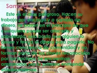 Samurái
.Este es el mas peligroso. Hacen su
trabajo por encargo y a cambio de
dinero, se basan en el principio de que
cualquiera puede ser atacado y
saboteado, solo basta que alguien lo
desee y tenga el dinero para pagarlo. No
tienen conciencia de comunidad y no
forman parte de los clanes reconocidos
por los hackers. Se encuentran
amparados por la primera enmienda
estadounidense.
 