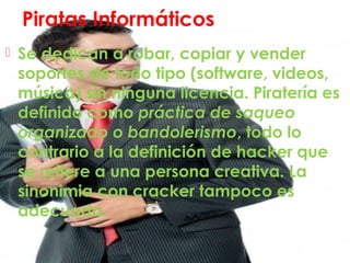 Piratas Informáticos
 Se dedican a robar, copiar y vender
soportes de todo tipo (software, videos,
música) sin ninguna licencia. Piratería es
definido como práctica de saqueo
organizado o bandolerismo, todo lo
contrario a la definición de hacker que
se refiere a una persona creativa. La
sinonimia con cracker tampoco es
adecuada.
 
