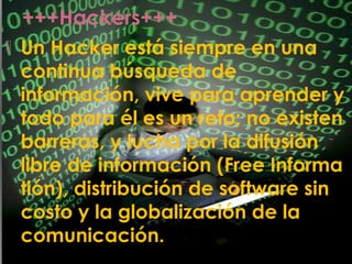 +++Hackers+++
 Un Hacker está siempre en una
continua búsqueda de
información, vive para aprender y
todo para él es un reto; no existen
barreras, y lucha por la difusión
libre de información (Free Informa
tión), distribución de software sin
costo y la globalización de la
comunicación.
 