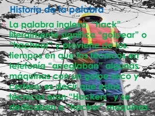 Historia de la palabra
 La palabra inglesa “hack”
literalmente significa “golpear” o
“hachear” y proviene de los
tiempos en que los técnicos en
telefonía “arreglaban” algunas
máquinas con un golpe seco y
certero: es decir que estos
técnicos eran “Hackers” y se
dedicaban a “hacker” maquinas.
 