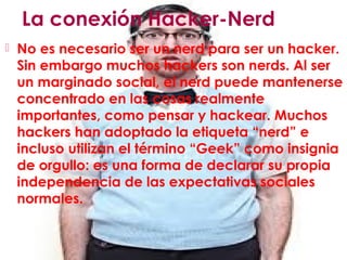 La conexión Hacker-Nerd
 No es necesario ser un nerd para ser un hacker.
Sin embargo muchos hackers son nerds. Al ser
un marginado social, el nerd puede mantenerse
concentrado en las cosas realmente
importantes, como pensar y hackear. Muchos
hackers han adoptado la etiqueta “nerd” e
incluso utilizan el término “Geek” como insignia
de orgullo: es una forma de declarar su propia
independencia de las expectativas sociales
normales.
 
