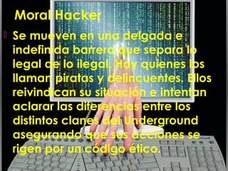 Moral Hacker
 Se mueven en una delgada e
indefinida barrera que separa lo
legal de lo ilegal. Hay quienes los
llaman piratas y delincuentes. Ellos
reivindican su situación e intentan
aclarar las diferencias entre los
distintos clanes del Underground
asegurando que sus acciones se
rigen por un código ético.
 