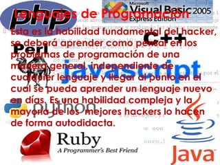 Lenguajes de Programación
 Esta es la habilidad fundamental del hacker,
se deberá aprender como pensar en los
problemas de programación de una
manera general, independiente de
cualquier lenguaje y llegar al punto en el
cual se pueda aprender un lenguaje nuevo
en días. Es una habilidad compleja y la
mayoría de los mejores hackers lo hacen
de forma autodidacta.
 