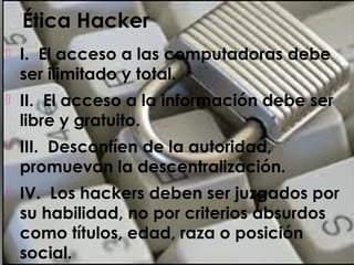 Ética Hacker
 I. El acceso a las computadoras debe
ser ilimitado y total.
 II. El acceso a la información debe ser
libre y gratuito.
 III. Desconfíen de la autoridad,
promuevan la descentralización.
 IV. Los hackers deben ser juzgados por
su habilidad, no por criterios absurdos
como títulos, edad, raza o posición
social.
 